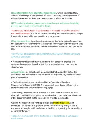 (1) All stakeholders have originating requirements, which, taken together,
address every stage of the system’s life cycle. Capturing the complete set of
originating requirements ensures a concurrent engineering process.
(2) The set of originating requirements should ensure a decision-rich design
process by not over constraining the design.
The following attributes of requirements are meant to ensure the process is
not over constrained: traceable, correct, unambiguous, understandable, design
independent, attainable, comparable, and consistent.
(3) At the same time, the originating requirements should not under constrain
the design because we want the stakeholders to be happy with the system that
we create. Complete, verifiable, and traceable requirements should guarantee
this.
THE SYSTEMS ENGINEERING REQUIREMENTS STATEMENT AND FUNCTIONAL
ANALYSIS (Continued)
• A requirement is one of many statements that constrain or guide the
system’s development in such a way that it is useful to one or more of its
stakeholders.
A specification: is a collection of requirements that completely define the
constraints and performance requirements for a specific physical entity that is
part of the system.
• Originating requirements are found in the Operational Needs or
Requirements Document (ORD). This document is produced with or by the
stakeholders and is written in their language(s).
Systems engineers need to be involved in a substantial way in this activity,
although not all systems engineers share this view. Experience has shown that
if this document is left to the stakeholders it will be incomplete.
Getting the requirements right is probably the most difficult task, and
therefore a task that is fraught with errors. Unfortunately, many of these
errors are not caught until much later in the life cycle, causing the expenditure
of significant money.
TABLE 25.4. Comparison of the Relative Cost to Fix Software in Various Life
Cycle Phases
 