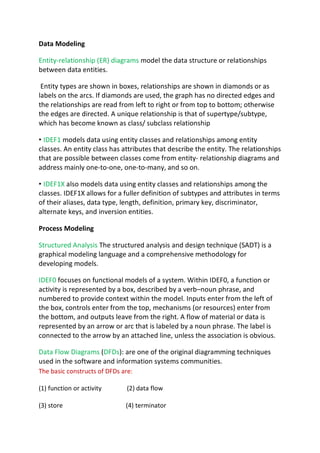 Data Modeling
Entity-relationship (ER) diagrams model the data structure or relationships
between data entities.
Entity types are shown in boxes, relationships are shown in diamonds or as
labels on the arcs. If diamonds are used, the graph has no directed edges and
the relationships are read from left to right or from top to bottom; otherwise
the edges are directed. A unique relationship is that of supertype/subtype,
which has become known as class/ subclass relationship
• IDEF1 models data using entity classes and relationships among entity
classes. An entity class has attributes that describe the entity. The relationships
that are possible between classes come from entity- relationship diagrams and
address mainly one-to-one, one-to-many, and so on.
• IDEF1X also models data using entity classes and relationships among the
classes. IDEF1X allows for a fuller definition of subtypes and attributes in terms
of their aliases, data type, length, definition, primary key, discriminator,
alternate keys, and inversion entities.
Process Modeling
Structured Analysis The structured analysis and design technique (SADT) is a
graphical modeling language and a comprehensive methodology for
developing models.
IDEF0 focuses on functional models of a system. Within IDEF0, a function or
activity is represented by a box, described by a verb–noun phrase, and
numbered to provide context within the model. Inputs enter from the left of
the box, controls enter from the top, mechanisms (or resources) enter from
the bottom, and outputs leave from the right. A flow of material or data is
represented by an arrow or arc that is labeled by a noun phrase. The label is
connected to the arrow by an attached line, unless the association is obvious.
Data Flow Diagrams (DFDs): are one of the original diagramming techniques
used in the software and information systems communities.
The basic constructs of DFDs are:
(1) function or activity (2) data flow
(3) store (4) terminator
 