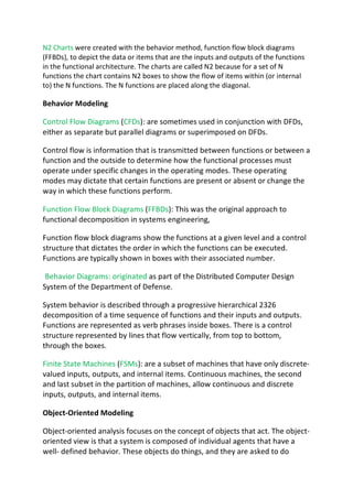 N2 Charts were created with the behavior method, function flow block diagrams
(FFBDs), to depict the data or items that are the inputs and outputs of the functions
in the functional architecture. The charts are called N2 because for a set of N
functions the chart contains N2 boxes to show the flow of items within (or internal
to) the N functions. The N functions are placed along the diagonal.
Behavior Modeling
Control Flow Diagrams (CFDs): are sometimes used in conjunction with DFDs,
either as separate but parallel diagrams or superimposed on DFDs.
Control flow is information that is transmitted between functions or between a
function and the outside to determine how the functional processes must
operate under specific changes in the operating modes. These operating
modes may dictate that certain functions are present or absent or change the
way in which these functions perform.
Function Flow Block Diagrams (FFBDs): This was the original approach to
functional decomposition in systems engineering,
Function flow block diagrams show the functions at a given level and a control
structure that dictates the order in which the functions can be executed.
Functions are typically shown in boxes with their associated number.
Behavior Diagrams: originated as part of the Distributed Computer Design
System of the Department of Defense.
System behavior is described through a progressive hierarchical 2326
decomposition of a time sequence of functions and their inputs and outputs.
Functions are represented as verb phrases inside boxes. There is a control
structure represented by lines that flow vertically, from top to bottom,
through the boxes.
Finite State Machines (FSMs): are a subset of machines that have only discrete-
valued inputs, outputs, and internal items. Continuous machines, the second
and last subset in the partition of machines, allow continuous and discrete
inputs, outputs, and internal items.
Object-Oriented Modeling
Object-oriented analysis focuses on the concept of objects that act. The object-
oriented view is that a system is composed of individual agents that have a
well- defined behavior. These objects do things, and they are asked to do
 