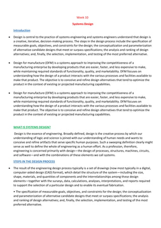 Week 10
Systems Design
Introduction
 Design is central to the practice of systems engineering and systems engineers understand that design is
a creative, iterative, decision-making process. The steps in the design process include the specification of
measurable goals, objectives, and constraints for the design; the conceptualization and parameterization
of alternative candidate designs that meet or surpass specifications; the analysis and ranking of design
alternatives; and, finally, the selection, implementation, and testing of the most preferred alternative.
 Design for manufacture (DFM) is a systems approach to improving the competitiveness of a
manufacturing enterprise by developing products that are easier, faster, and less expensive to make,
while maintaining required standards of functionality, quality, and marketability. DFM focuses on
understanding how the design of a product interacts with the various processes and facilities available to
make that product. The objective is to conceive and refine design alternatives that tend to optimize the
product in the context of existing or projected manufacturing capabilities.
 Design for manufacture (DFM) is a systems approach to improving the competitiveness of a
manufacturing enterprise by developing products that are easier, faster, and less expensive to make,
while maintaining required standards of functionality, quality, and marketability. DFM focuses on
understanding how the design of a product interacts with the various processes and facilities available to
make that product. The objective is to conceive and refine design alternatives that tend to optimize the
product in the context of existing or projected manufacturing capabilities.
WHAT IS SYSTEMS DESIGN?
Design is the essence of engineering. Broadly defined, design is the creative process by which our
understanding of logic and science is joined with our understanding of human needs and wants to
conceive and refine artifacts that serve specific human purposes. Such a sweeping definition clearly might
serve as well to define the whole of engineering as a human effort. As a profession, therefore,
engineering is concerned primarily with design—the design of processes, structures, machines, circuits,
and software—and with the combinations of these elements we call systems.
STEPS IN THE DESIGN PROCESS
 The result of the engineering design process typically is a set of drawings (now most typically in a digital,
computer-aided design (CAD) format), which detail the structure of the system—including the size,
shape, materials, and quantities of components and the interrelationships among these design
elements—together with the surveys, data, calculations, analyses, interpretations, and reports required
to support the selection of a particular design and to enable its eventual fabrication.
• The specification of measurable goals, objectives, and constraints for the design; the conceptualization
and parameterization of alternative candidate designs that meet or surpass specifications; the analysis
and ranking of design alternatives; and, finally, the selection, implementation, and testing of the most
preferred alternative.
 
