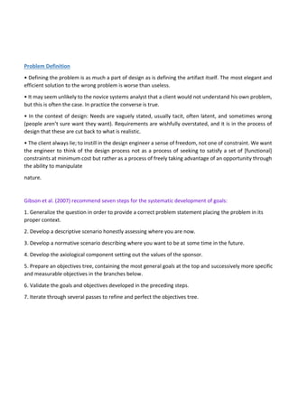 Problem Definition
• Defining the problem is as much a part of design as is defining the artifact itself. The most elegant and
efficient solution to the wrong problem is worse than useless.
• It may seem unlikely to the novice systems analyst that a client would not understand his own problem,
but this is often the case. In practice the converse is true.
• In the context of design: Needs are vaguely stated, usually tacit, often latent, and sometimes wrong
(people aren’t sure want they want). Requirements are wishfully overstated, and it is in the process of
design that these are cut back to what is realistic.
• The client always lie; to instill in the design engineer a sense of freedom, not one of constraint. We want
the engineer to think of the design process not as a process of seeking to satisfy a set of [functional]
constraints at minimum cost but rather as a process of freely taking advantage of an opportunity through
the ability to manipulate
nature.
Gibson et al. (2007) recommend seven steps for the systematic development of goals:
1. Generalize the question in order to provide a correct problem statement placing the problem in its
proper context.
2. Develop a descriptive scenario honestly assessing where you are now.
3. Develop a normative scenario describing where you want to be at some time in the future.
4. Develop the axiological component setting out the values of the sponsor.
5. Prepare an objectives tree, containing the most general goals at the top and successively more specific
and measurable objectives in the branches below.
6. Validate the goals and objectives developed in the preceding steps.
7. Iterate through several passes to refine and perfect the objectives tree.
 