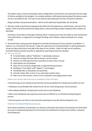 The options space is the set of possible system configurations and decisions and represents the full range
of choices available to the designer. For complex problems, defining (and paring down) the options space
can be a very difficult task. This task can be eased by decomposing it into two component subtasks—
design synthesis and parameterization—which can be addressed sequentially, but iteratively.
 Decisions made at preliminary stage generally affect the final appearance, performance, and cost of the
system. At the end of the preliminary design phase, a few promising concepts needing further analysis are
identified.
Creativity is the product of divergent thinking, which is nothing more than the ability to seek and discover
many alternatives, as opposed to convergent thinking, which follows a determined path to a unique
answer.
 Brainstorming is a group process designed to stimulate the discovery of new solutions to problems. In
essence, it is a structured “bull session” under the supervision of a trained facilitator in which participants
throw out ideas and build on and add to the ideas of one another. Under the right set of conditions,
brainstorming has proved successful in applications spanning the past four decades.
 The rules are few:
 A trained leader, called a “facilitator,” is absolutely necessary.
 Sessions are kept informal, with no bosses; use first names.
 Sessions are held away from the usual place of work; dress is casual.
 Interruptions are not allowed.
 Ideas are not criticized, categorized, or organized during sessions.
 Building on “main ideas” with “helpers” is encouraged.
 Everybody talks as they please, but positively.
 A break is taken after an hour or so, when idea creation slows.
 After one or two sessions, move on to an evaluation and categorization mode.
Gibson also cautions about the known drawbacks of the technique:
• Brainstorming can be emotional and stressful and the possibilities for interpersonal conflict are real.
• Individuals uncomfortable with verbal free-for-all can resent being drawn into the process.
• Slow-talking individuals risk being shut out by more vocal individuals.
• More vocal individuals may enjoy the process but are difficult to cut off without dampening the
process.
• Only one person can talk at a time and other participants must idle while waiting their turn.
STEPS IN THE DESIGN PROCESS (Continued)
Given these drawbacks, brainwriting is an attractive alternative that reduces the potential for domination
by vocal or empowered participants and minimizes the likelihood of interpersonal conflicts. Instead of
loud talking and
 
