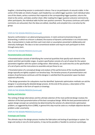 laughter, a brainwriting session is conducted in silence. Five or six participants sit around a table. In the
center of the table are sheets of paper, each headed by a so-called trigger question. Each individual takes
one of the sheets, writes a sentence that responds to the corresponding trigger question, returns the
sheet to the center, and takes another sheet. After reading the trigger question and prior comments by
other participants, the individual adds his/her own positive comment. The process continues until useful
comments are exhausted, then the ideas are edited, classified, and compiled into a narrative by the
group.
STEPS IN THE DESIGN PROCESS (Continued)
Dynamic confrontation is an adversarial group process. In stark contrast to brainstorming and
brainwriting, in which no criticism is allowed, the essence of dynamic confrontation is to criticize every
idea. A presentation is made and then each main claim or assumption presented is deliberately and
intensely challenged. The idea is to test conventional wisdom and require each participant to think
through every claim.
STEPS IN THE DESIGN PROCESS (Continued)
Parameterization and Analysis
• Parameterization consists of identifying the numerical quantities that specify each element in the
system and their permissible ranges. A system specification consists of a set of values for the system
parameters together with the system configuration. Alternatively, we could view this as the specification
of a set of parts and the instructions to assemble and put these to use.
• Parameterization of a conceptual design and analysis of the performance of the resulting detailed
design typically are tightly coupled in an iterative loop. The iterative process of parameterization and
analysis of performance continues until the designer is satisfied that the parameter space has been
explored sufficiently.
• The design parameters for subsystems must be identified. Systematic optimization methods can aid the
designer in accelerating the detailed design process. At the end of the process, a description of the
system is available in the form of reports or drawings.
STEPS IN THE DESIGN PROCESS (Continued)
Ranking and Selection
The ranking of design alternatives and the ultimate selection of the most preferred design involves the
selection of the best parameterization of the best conceptual design. While the best parameterization of
a given design concept can sometimes be determined by the solution of a deterministic optimization
problem, as suggested by Arora (1989), in general this step must be caste as a multiple-objective decision
problem under uncertainty
STEPS IN THE DESIGN PROCESS (Continued)
Prototype and Testing
The ultimate step in the design process involves the fabrication and testing of aprototype or system. For
large and costly or one-of-a-kind systems, it may not be possible or feasible to construct a prototype.
 