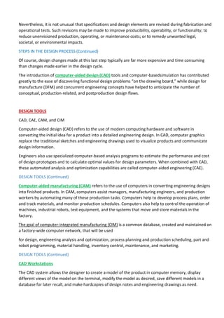 Nevertheless, it is not unusual that specifications and design elements are revised during fabrication and
operational tests. Such revisions may be made to improve producibility, operability, or functionality; to
reduce unenvisioned production, operating, or maintenance costs; or to remedy unwanted legal,
societal, or environmental impacts.
STEPS IN THE DESIGN PROCESS (Continued)
Of course, design changes made at this last step typically are far more expensive and time consuming
than changes made earlier in the design cycle.
The introduction of computer-aided design (CAD) tools and computer-basedsimulation has contributed
greatly to the ease of discovering functional design problems “on the drawing board,” while design for
manufacture (DFM) and concurrent engineering concepts have helped to anticipate the number of
conceptual, production-related, and postproduction design flaws.
DESIGN TOOLS
CAD, CAE, CAM, and CIM
Computer-aided design (CAD) refers to the use of modern computing hardware and software in
converting the initial idea for a product into a detailed engineering design. In CAD, computer graphics
replace the traditional sketches and engineering drawings used to visualize products and communicate
design information.
Engineers also use specialized computer-based analysis programs to estimate the performance and cost
of design prototypes and to calculate optimal values for design parameters. When combined with CAD,
these automated analysis and optimization capabilities are called computer-aided engineering (CAE).
DESIGN TOOLS (Continued)
Computer-aided manufacturing (CAM) refers to the use of computers in converting engineering designs
into finished products. In CAM, computers assist managers, manufacturing engineers, and production
workers by automating many of these production tasks. Computers help to develop process plans, order
and track materials, and monitor production schedules. Computers also help to control the operation of
machines, industrial robots, test equipment, and the systems that move and store materials in the
factory.
The goal of computer-integrated manufacturing (CIM) is a common database, created and maintained on
a factory-wide computer network, that will be used
for design, engineering analysis and optimization, process planning and production scheduling, part and
robot programming, material handling, inventory control, maintenance, and marketing.
DESIGN TOOLS (Continued)
CAD Workstations
The CAD system allows the designer to create a model of the product in computer memory, display
different views of the model on the terminal, modify the model as desired, save different models in a
database for later recall, and make hardcopies of design notes and engineering drawings as need.
 