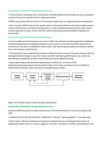 DESIGN AND CONCURRENT ENGINEERING(Continued)
• These activities, individually and in combination, ultimately determine the quality and cost of a product,
as well as the time-to-market of new or improved products.
• DFM is synonymous with concurrent or simultaneous engineering, or integrated product development.
• More narrowly, DFM focuses on the specific subset of interactions between the product design process
and each of the various manufacturing subsystems, in order to develop products that are easier, faster,
and less expensive to make, service, and retire, while maintaining required standards of quality and
functionality.
DESIGN AND CONCURRENT ENGINEERING(Continued)
• For many different kinds of products, as much as 70% of the ultimate manufacturing cost is established
during the design phase. By designing aproduct in such a way as to minimize the effort required for its
manufacture, very often it is possible to reduce costs, while improving the quality of the product, without
loss in functionality or performance.
• The basic goal of value engineering is maximum performance per unit cost. This goal is pursued, first, by
altering the detailed design in ways that reduce cost while maintaining performance and, second, by
identifying and modifying manufacturing methods that realize additional savings.
• Value engineering and producibility engineering are artifacts of a serial view of the
design/manufacturing product cycle illustrated in Figure 13.5. Issues of product function and life are
addressed by the design section and result in detailed design concepts.
Figure 13.5 Classical (linear) model of product development
DESIGN AND CONCURRENT ENGINEERING(Continued)
Salomone (1995) discusses key organizational issues in the implementation of concurrent engineering:
1081
• Collaboration Among Team Members. Collaboration—literally, “working together”—is usually expre
• Virtual Teams. Effective collaboration should occur beyond the team, including the full function of
organizations within the firm, as well as suppliers, customers, consultants, resellers, and distributors, and
 