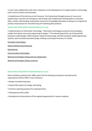 in some cases collaboration with other companies on the development of a single product or technology.
ssed in terms of teams and teamwork.
• Establishment of Formal Concurrent Processes. The fundamental thought process of concurrent
engineering is a process of convergence, where large scale collaborative thinking leads to innovative
ideas, market understanding, and product and process knowledge [ultimately resulting in] an engineered
product and processes for manufacturing and marketing [that product]
DESIGN AND CONCURRENT ENGINEERING(Continued)
• Implementation of Information Technology. “Information technology has become the foundation
enabler that allows concurrent engineering to happen.” This extends beyond the use of shared CAD
(computer-aided design), CAM (computer-aided manufacturing), and CAE (computer-aided engineering)
systems, which provide automated design, drafting, and analysis functions, to include:
Simulation technologies
Rapid modeling and prototyping
Data libraries
Communication technologies
Network technologies linking external collaborators
Network technologies linking customers
DESIGN AND CONCURRENT ENGINEERING(Continued)
Ettlie and Reifus (cited by Stoll, 1986) report that the following innovations characterize the
organizational shift to DFM in many industries:
• Design manufacturing teams
• Shared CAD systems for design and tooling
• Common reporting positions for computerization
• Philosophical shift to DFM
• Development and promotion of the engineering generalist or systems engineer
 