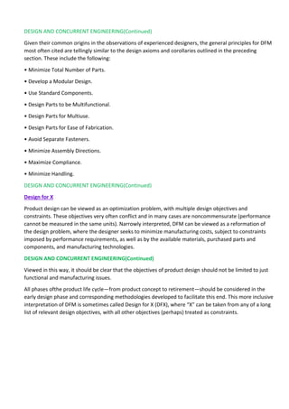 DESIGN AND CONCURRENT ENGINEERING(Continued)
Given their common origins in the observations of experienced designers, the general principles for DFM
most often cited are tellingly similar to the design axioms and corollaries outlined in the preceding
section. These include the following:
• Minimize Total Number of Parts.
• Develop a Modular Design.
• Use Standard Components.
• Design Parts to be Multifunctional.
• Design Parts for Multiuse.
• Design Parts for Ease of Fabrication.
• Avoid Separate Fasteners.
• Minimize Assembly Directions.
• Maximize Compliance.
• Minimize Handling.
DESIGN AND CONCURRENT ENGINEERING(Continued)
Design for X
Product design can be viewed as an optimization problem, with multiple design objectives and
constraints. These objectives very often conflict and in many cases are noncommensurate (performance
cannot be measured in the same units). Narrowly interpreted, DFM can be viewed as a reformation of
the design problem, where the designer seeks to minimize manufacturing costs, subject to constraints
imposed by performance requirements, as well as by the available materials, purchased parts and
components, and manufacturing technologies.
DESIGN AND CONCURRENT ENGINEERING(Continued)
Viewed in this way, it should be clear that the objectives of product design should not be limited to just
functional and manufacturing issues.
All phases ofthe product life cycle—from product concept to retirement—should be considered in the
early design phase and corresponding methodologies developed to facilitate this end. This more inclusive
interpretation of DFM is sometimes called Design for X (DFX), where “X” can be taken from any of a long
list of relevant design objectives, with all other objectives (perhaps) treated as constraints.
 