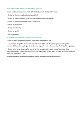 DESIGN AND CONCURRENT ENGINEERING(Continued)
Recent work includes component (if still isolated) aspects of a total DFX vision:
• Design for disassembly (product disposability)
• Design for green, or design for environmentally conscious manufacture
• Design for maintainability and service evaluation
• Design for inspection
• Design for reliability
• Design for quality
• Life-cycle design
DESIGN AND CONCURRENT ENGINEERING(Continued)
• Some of these design objectives are compatible and some are not.
• For example, design for disassembly is clearly compatible with design for green and design for
maintainability, since recycling and maintenance typically involve disassembly, albeit to differing degrees.
• On the other hand, designing for ease of service can adversely impact ease of assembly, since
assemblies that are easy to put together are not always easy to take apart. In many such cases, different
aspects of the product’s life
cycle cannot be optimized simultaneously and the designers must make trade-offs.
 
