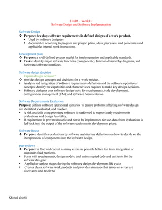 IT440 – Week11
Software Design and Software Implementation
Software Design
v Purpose: develops software requirements in defined designs of a work product.
§ Used by software designers
§ documented according to program and project plans, ideas, processes, and procedures and
applicable internal work instructions.
Development plan
v Purpose: a well-defined process useful for implementation and applicable standards.
v Tasks: identify major software functions (components), functional hierarchy diagrams, and
hardware/software interfaces.
Software design decision
Explain design decision?
v provides design concepts and decisions for a work product.
§ Analysis and integration of software requirements definition and the software operational
concepts identify the capabilities and characteristics required to make key design decisions.
§ Software designer uses software design tools for requirements, code development,
configuration management (CM), and software documentation.
Software Requirements Evaluation
Purpose: defines software operational scenarios to ensure problems affecting software design
are identified, evaluated, and resolved.
§ A risk analysis using prototype software is performed to support early requirements
evaluations and design feasibility.
§ If requirement is proven unusable and not to be implemented for use, data from evaluations is
fed back into the output of the software requirements development phase.
Software Reuse
v Purpose: identifies evaluations by software architecture definitions on how to decide on the
incorporation of components into the software design.
peer reviews
v Purpose: to find and correct as many errors as possible before test team integration or
customers find problems.
§ Starts with requirements, design models, and uninterrupted code and unit tests for the
software designer.
§ Applied at various stages during the software design/development life cycle
§ Creates clean software work products and provides assurance that issues or errors are
discovered and resolved.
Khloud alsehli
 