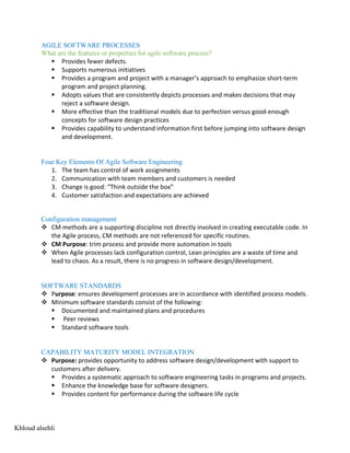 AGILE SOFTWARE PROCESSES
What are the features or properties for agile software process?
§ Provides fewer defects.
§ Supports numerous initiatives
§ Provides a program and project with a manager’s approach to emphasize short-term
program and project planning.
§ Adopts values that are consistently depicts processes and makes decisions that may
reject a software design.
§ More effective than the traditional models due to perfection versus good-enough
concepts for software design practices
§ Provides capability to understand information first before jumping into software design
and development.
Four Key Elements Of Agile Software Engineering
1. The team has control of work assignments
2. Communication with team members and customers is needed
3. Change is good: “Think outside the box”
4. Customer satisfaction and expectations are achieved
Configuration management
v CM methods are a supporting discipline not directly involved in creating executable code. In
the Agile process, CM methods are not referenced for specific routines.
v CM Purpose: trim process and provide more automation in tools
v When Agile processes lack configuration control, Lean principles are a waste of time and
lead to chaos. As a result, there is no progress in software design/development.
SOFTWARE STANDARDS
v Purpose: ensures development processes are in accordance with identified process models.
v Minimum software standards consist of the following:
§ Documented and maintained plans and procedures
§ Peer reviews
§ Standard software tools
CAPABILITY MATURITY MODEL INTEGRATION
v Purpose: provides opportunity to address software design/development with support to
customers after delivery.
§ Provides a systematic approach to software engineering tasks in programs and projects.
§ Enhance the knowledge base for software designers.
§ Provides content for performance during the software life cycle
Khloud alsehli
 