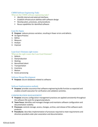 CMMI Software Engineering Tasks
What are the CMMI software engineering tasks?
§ Identify internal and external interfaces
§ Establish infrastructure abilities with software design
§ Develop plans, processes, and procedures
§ Reuse capabilities for identified software
Lean Six Sigma
v Purpose: reduces process variation, resulting in fewer errors and defects.
v Six Sigma Process:
1. Define
2. Measure
3. Analyze
4. Improve
Lean Goal: Eliminate eight wastes
What are the eight wastes that Lean Goal Eliminate?
1. Defects
2. Overproduction
3. Waiting
4. Nonutilized talent
5. Transportation
6. Inventory
7. Motion
8. Excess processing
Software Design/Development
v Purpose: secure databases related to software.
Software Implementation methods
v Purpose: provides assurance that software engineering builds function as expected and
enables smooth execution for verification and validation activities.
CONFIGURATION MANAGEMENT
v Purpose: ensures configuration management practices are applied consistently throughout
the software life cycle for programs/products.
v Team Focus: identifies and manages changes and maintains software configuration and
documentation visibility.
v Processes: controls storage, access, changes, archive, and release of the software work
products.
v Procedures: describes implementation of processes required to meet requirements and
direction provided under plan association and documentation.
Khloud alsehli
 