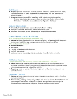 Build Requests
v Purpose: provides checklists to assemble, compile, link source code, build archive copies,
and provide listings for use in software design/development, test, and work product
customer delivery.
v Processes: include the capability to package builds and documentation together.
§ Requires coordinated communication between internal and external teams to be
efficient and available for scheduled tests or configuration checkouts.
BUILD ENGINEER ROLE
§ Creates build folders to store documentation of software building
§ Provides source code changes and control of the source code
§ Maintains and controls records during program and project development
CONFIGURATION MANAGEMENT TOOLS
What is the purpose of configuration management tools?
v Purpose: provides the capabilities for adding new files to a software design/development
environment in addition to providing version control to directories and files.
What are the essential elements?
v Essential Elements:
1. File sharing
2. parallel software design/development
3. multiple team support
4. software reuse to ensure integration test activities demanded by the schedule.
IBM Rational ClearCase
Compare between the IBM relational ClearCase and IBM Rational ClearQuest?
v Definition: An object-oriented database utility provided to establish software product
archiving, automation, identification, version/change control, engineering building, product
releases, status accounting, and auditing activities.
v Purpose: provides an open architecture to implement configuration management and
control solutions.
IBM Rational ClearQuest
v Purpose: provides support for change request management processes and is a ClearCase
complementary tool.
v Use: recording, tracking, and reporting and provides internal access control mechanisms for
permitting the restriction of work product updates throughout the various stages of
software design/development, integration and test, and production processes.
Khloud alsehli
 
