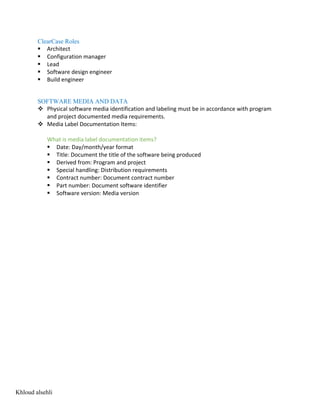 ClearCase Roles
§ Architect
§ Configuration manager
§ Lead
§ Software design engineer
§ Build engineer
SOFTWARE MEDIA AND DATA
v Physical software media identification and labeling must be in accordance with program
and project documented media requirements.
v Media Label Documentation Items:
What is media label documentation items?
§ Date: Day/month/year format
§ Title: Document the title of the software being produced
§ Derived from: Program and project
§ Special handling: Distribution requirements
§ Contract number: Document contract number
§ Part number: Document software identifier
§ Software version: Media version
Khloud alsehli
 