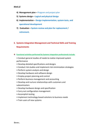 Week 12
Rawan...
4) Management plan – Program and project plan
5) Systems design – Logical and physical design
6) Implementation – Design implementation, system tests, and
operational development
7) Evaluation – System review and plan for replacement /
retirement.
3. Systems Integration Management and Technical Skills and Training
Requirements
Functional activities performed by Systems integration professionals include:
• Conduct general studies of needs to realize improved system
performance
• Develop detailed specifications and designs
• Conduct risk studies and implement risk minimization strategies
• Perform system analysis and design
• Develop hardware and software design
• Employ project planning and control
• Perform business management and accounting
• Develop and nurture relationships with customers and
subcontractors
• Develop hardware design and specification
• Carry out configuration management
• Accomplish testing
• Implement technology-based solutions to business needs
• Train users of new systems
 