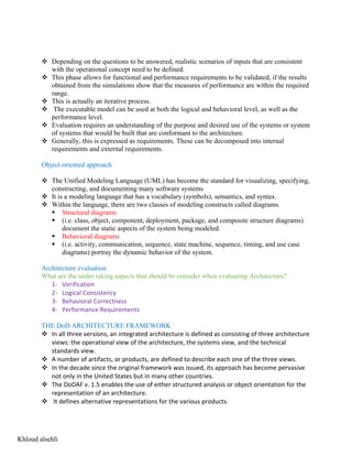 v Depending on the questions to be answered, realistic scenarios of inputs that are consistent
with the operational concept need to be defined.
v This phase allows for functional and performance requirements to be validated, if the results
obtained from the simulations show that the measures of performance are within the required
range.
v This is actually an iterative process.
v The executable model can be used at both the logical and behavioral level, as well as the
performance level.
v Evaluation requires an understanding of the purpose and desired use of the systems or system
of systems that would be built that are conformant to the architecture.
v Generally, this is expressed as requirements. These can be decomposed into internal
requirements and external requirements.
Object-oriented approach
v The Unified Modeling Language (UML) has become the standard for visualizing, specifying,
constructing, and documenting many software systems
v It is a modeling language that has a vocabulary (symbols), semantics, and syntax.
v Within the language, there are two classes of modeling constructs called diagrams.
§ Structural diagrams
§ (i.e. class, object, component, deployment, package, and composite structure diagrams)
document the static aspects of the system being modeled.
§ Behavioral diagrams
§ (i.e. activity, communication, sequence, state machine, sequence, timing, and use case
diagrams) portray the dynamic behavior of the system.
Architecture evaluation
What are the under taking aspects that should be consider when evaluating Architecture?
1- Verification
2- Logical Consistency
3- Behavioral Correctness
4- Performance Requirements
THE DoD ARCHITECTURE FRAMEWORK
v In all three versions, an integrated architecture is defined as consisting of three architecture
views: the operational view of the architecture, the systems view, and the technical
standards view.
v A number of artifacts, or products, are defined to describe each one of the three views.
v In the decade since the original framework was issued, its approach has become pervasive
not only in the United States but in many other countries.
v The DoDAF v. 1.5 enables the use of either structured analysis or object orientation for the
representation of an architecture.
v It defines alternative representations for the various products.
Khloud alsehli
 