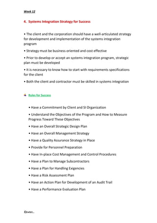 Week 12
Rawan...
4. Systems Integration Strategy for Success
• The client and the corporation should have a well-articulated strategy
for development and implementation of the systems integration
program
• Strategy must be business oriented and cost effective
• Prior to develop or accept an systems integration program, strategic
plan must be developed
• It is necessary to know how to start with requirements specifications
for the client
• Both the client and contractor must be skilled in systems integration
Rules for Success
• Have a Commitment by Client and SI Organization
• Understand the Objectives of the Program and How to Measure
Progress Toward These Objectives
• Have an Overall Strategic Design Plan
• Have an Overall Management Strategy
• Have a Quality Assurance Strategy in Place
• Provide for Personnel Preparation
• Have In-place Cost Management and Control Procedures
• Have a Plan to Manage Subcontractors
• Have a Plan for Handling Exigencies
• Have a Risk Assessment Plan
• Have an Action Plan for Development of an Audit Trail
• Have a Performance Evaluation Plan
 