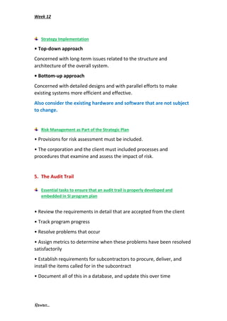 Week 12
Rawan...
Strategy Implementation
• Top-down approach
Concerned with long-term issues related to the structure and
architecture of the overall system.
• Bottom-up approach
Concerned with detailed designs and with parallel efforts to make
existing systems more efficient and effective.
Also consider the existing hardware and software that are not subject
to change.
Risk Management as Part of the Strategic Plan
• Provisions for risk assessment must be included.
• The corporation and the client must included processes and
procedures that examine and assess the impact of risk.
5. The Audit Trail
Essential tasks to ensure that an audit trail is properly developed and
embedded in SI program plan
• Review the requirements in detail that are accepted from the client
• Track program progress
• Resolve problems that occur
• Assign metrics to determine when these problems have been resolved
satisfactorily
• Establish requirements for subcontractors to procure, deliver, and
install the items called for in the subcontract
• Document all of this in a database, and update this over time
 