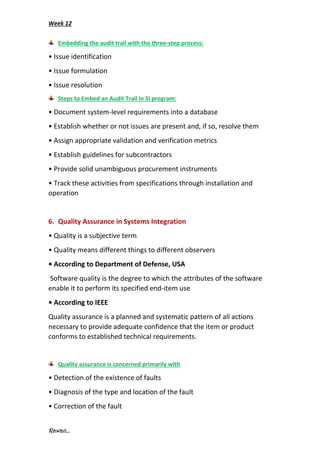 Week 12
Rawan...
Embedding the audit trail with the three-step process:
• Issue identification
• Issue formulation
• Issue resolution
Steps to Embed an Audit Trail in SI program:
• Document system-level requirements into a database
• Establish whether or not issues are present and, if so, resolve them
• Assign appropriate validation and verification metrics
• Establish guidelines for subcontractors
• Provide solid unambiguous procurement instruments
• Track these activities from specifications through installation and
operation
6. Quality Assurance in Systems Integration
• Quality is a subjective term
• Quality means different things to different observers
• According to Department of Defense, USA
Software quality is the degree to which the attributes of the software
enable it to perform its specified end-item use
• According to IEEE
Quality assurance is a planned and systematic pattern of all actions
necessary to provide adequate confidence that the item or product
conforms to established technical requirements.
Quality assurance is concerned primarily with
• Detection of the existence of faults
• Diagnosis of the type and location of the fault
• Correction of the fault
 