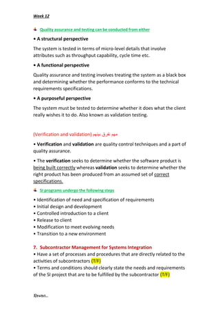 Week 12
Rawan...
Quality assurance and testing can be conducted from either
• A structural perspective
The system is tested in terms of micro-level details that involve
attributes such as throughput capability, cycle time etc.
• A functional perspective
Quality assurance and testing involves treating the system as a black box
and determining whether the performance conforms to the technical
requirements specifications.
• A purposeful perspective
The system must be tested to determine whether it does what the client
really wishes it to do. Also known as validation testing.
(Verification and validation) ‫بينهم‬ ‫نفرق‬ ‫مهم‬
• Verification and validation are quality control techniques and a part of
quality assurance.
• The verification seeks to determine whether the software product is
being built correctly whereas validation seeks to determine whether the
right product has been produced from an assumed set of correct
specifications.
SI programs undergo the following steps
• Identification of need and specification of requirements
• Initial design and development
• Controlled introduction to a client
• Release to client
• Modification to meet evolving needs
• Transition to a new environment
7. Subcontractor Management for Systems Integration
• Have a set of processes and procedures that are directly related to the
activities of subcontractors (T/F)
• Terms and conditions should clearly state the needs and requirements
of the SI project that are to be fulfilled by the subcontractor (T/F)
 