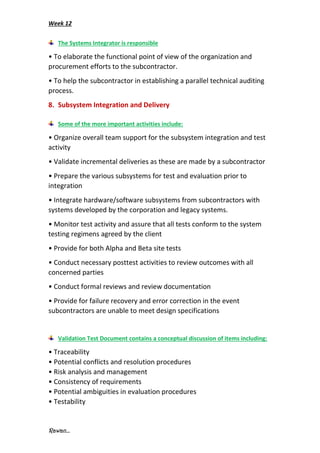 Week 12
Rawan...
The Systems Integrator is responsible
• To elaborate the functional point of view of the organization and
procurement efforts to the subcontractor.
• To help the subcontractor in establishing a parallel technical auditing
process.
8. Subsystem Integration and Delivery
Some of the more important activities include:
• Organize overall team support for the subsystem integration and test
activity
• Validate incremental deliveries as these are made by a subcontractor
• Prepare the various subsystems for test and evaluation prior to
integration
• Integrate hardware/software subsystems from subcontractors with
systems developed by the corporation and legacy systems.
• Monitor test activity and assure that all tests conform to the system
testing regimens agreed by the client
• Provide for both Alpha and Beta site tests
• Conduct necessary posttest activities to review outcomes with all
concerned parties
• Conduct formal reviews and review documentation
• Provide for failure recovery and error correction in the event
subcontractors are unable to meet design specifications
Validation Test Document contains a conceptual discussion of items including:
• Traceability
• Potential conflicts and resolution procedures
• Risk analysis and management
• Consistency of requirements
• Potential ambiguities in evaluation procedures
• Testability
 