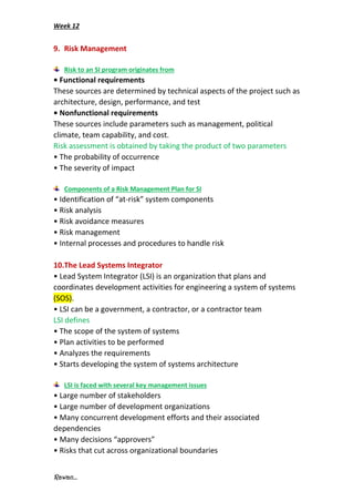 Week 12
Rawan...
9. Risk Management
Risk to an SI program originates from
• Functional requirements
These sources are determined by technical aspects of the project such as
architecture, design, performance, and test
• Nonfunctional requirements
These sources include parameters such as management, political
climate, team capability, and cost.
Risk assessment is obtained by taking the product of two parameters
• The probability of occurrence
• The severity of impact
Components of a Risk Management Plan for SI
• Identification of “at-risk” system components
• Risk analysis
• Risk avoidance measures
• Risk management
• Internal processes and procedures to handle risk
10.The Lead Systems Integrator
• Lead System Integrator (LSI) is an organization that plans and
coordinates development activities for engineering a system of systems
(SOS).
• LSI can be a government, a contractor, or a contractor team
LSI defines
• The scope of the system of systems
• Plan activities to be performed
• Analyzes the requirements
• Starts developing the system of systems architecture
LSI is faced with several key management issues
• Large number of stakeholders
• Large number of development organizations
• Many concurrent development efforts and their associated
dependencies
• Many decisions “approvers”
• Risks that cut across organizational boundaries
 