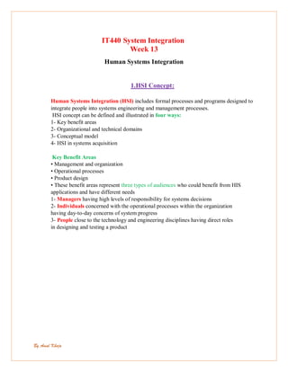 By Amal Khoja
IT440 System Integration
Week 13
Human Systems Integration
1.HSI Concept:
Human Systems Integration (HSI) includes formal processes and programs designed to
integrate people into systems engineering and management processes.
HSI concept can be defined and illustrated in four ways:
1- Key benefit areas
2- Organizational and technical domains
3- Conceptual model
4- HSI in systems acquisition
Key Benefit Areas
• Management and organization
• Operational processes
• Product design
• These benefit areas represent three types of audiences who could benefit from HIS
applications and have different needs
1- Managers having high levels of responsibility for systems decisions
2- Individuals concerned with the operational processes within the organization
having day-to-day concerns of system progress
3- People close to the technology and engineering disciplines having direct roles
in designing and testing a product
 