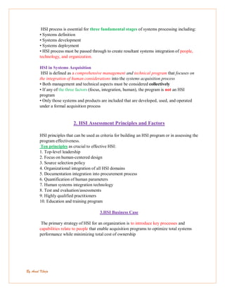 By Amal Khoja
HSI process is essential for three fundamental stages of systems processing including:
• Systems definition
• Systems development
• Systems deployment
• HSI process must be passed through to create resultant systems integration of people,
technology, and organization.
HSI in Systems Acquisition
HSI is defined as a comprehensive management and technical program that focuses on
the integration of human considerations into the systems acquisition process
• Both management and technical aspects must be considered collectively
• If any of the three factors (focus, integration, human), the program is not an HSI
program
• Only those systems and products are included that are developed, used, and operated
under a formal acquisition process
2. HSI Assessment Principles and Factors
HSI principles that can be used as criteria for building an HSI program or in assessing the
program effectiveness.
Ten principles as crucial to effective HSI:
1. Top-level leadership
2. Focus on human-centered design
3. Source selection policy
4. Organizational integration of all HSI domains
5. Documentation integration into procurement process
6. Quantification of human parameters
7. Human systems integration technology
8. Test and evaluation/assessments
9. Highly qualified practitioners
10. Education and training program
3.HSI Business Case
The primary strategy of HSI for an organization is to introduce key processes and
capabilities relate to people that enable acquisition programs to optimize total systems
performance while minimizing total cost of ownership
 