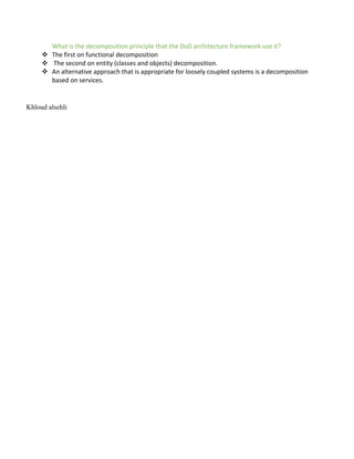 What is the decomposition principle that the DoD architecture framework use it?
v The first on functional decomposition
v The second on entity (classes and objects) decomposition.
v An alternative approach that is appropriate for loosely coupled systems is a decomposition
based on services.
Khloud alsehli
 