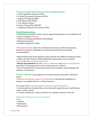 By Amal Khoja
Critical System Documents that govern the acquisition process:
1. Initial Capabilities Document (ICD)
2. Concept Development Document (CDD)
3. Request for Proposals (RFP)
4. T&E Master Plan (TEMP)
5. Cost–Benefit Analysis
6. System Training Plan (STRAP)
7. Capability Production Development (CPD)
Shared Representations:
Communication among the various systems engineering disciplines is accomplished with
a variety of methods including:
• Written text through specifications and standards
• Engineering drawings
• Computer and physical models
HSI analysis products need to be communicated in such a way that all engineering
disciplines and project stakeholders can understand the HSI issues and design
recommendations.
• Representations that can be shared by teams of people from different perspectives allow
a medium through which the thinking behind the representation can be examined
critically and reduce working memory load
• Shared representations also play a role in collaborative and iterative construction of
knowledge in the design process and in creating innovative solutions.
• The best representations are those that can be used to establish a shared language and
facilitate a social process
Function Allocation is the assignment of systems functions to hardware, software,or
people.
• Hardware and software engineers are responsible to determine the capabilities of
designs to accomplish hardware / software functions.
Two major roles for HSI participation in function allocation decisions:
1- Recommend those functions that are best allocated to people because of performance,
safety, or policy reasons.
2- Evaluate of hardware / software functions for constraints imposed on the user
Performance Measures for a system or product
• Cost
• Schedule
• Performance
• HSI measures
 