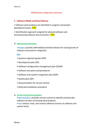 Week 14
Rawan...
It440 System Integration Summary
1. Software Media and Data Delivery
• Software work products are identified in program and project
development plans. (T/F)
• Identification approach assigned to released software and
accompanying software documentation. (T/F)
Software Documentation
• Purpose: provides defined/documented releases for varying levels of
software and systems integration.
Use:
• Systems engineering plan (SEP)
• Development plan (DP)
• Software configuration management plan (SCMP)
• Software test plans and procedures
• Software and systems integration plan (SSIP)
• Quality plan (QP)
• Documentation for version control
• Build and installation procedure
Version Control Documentation
• Documentation: provides version control to identify and describe
software versions of existing work products.
• Use: release, track, and control software versions at software and
system levels.
 