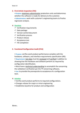 Week 14
Rawan...
2. First Article Inspection (FAI)
• Purpose: examines subcontractor production units and determines
whether the software is ready for delivery to the customer.
• Subcontractors: work with customer’s engineering teams to finalize
regression analysis.
Checklists
✓ Verification requirements
✓ Data package
✓ Version control document
✓ Verification process
✓ Product release
✓ Acceptance test
✓ FAI completion
3. Functional Configuration Audit (FCA)
• Purpose: verifies work product performance complies with the
hardware, software, and interface requirements specification (IRS).
• Requirement: test data must be reviewed and verified in addition to
showing that the hardware and software perform as required by
configuration identification.
• Must have a technical understanding to accomplish the concerning
the validation/ verification per the TP concerning software,
• Use: to provide the prerequisite to acceptance of a configuration
item.
Activities
• Verifies work product performs to required configurations.
• Changes release for major or minor engineering
• Establishes baseline for product and configuration
 