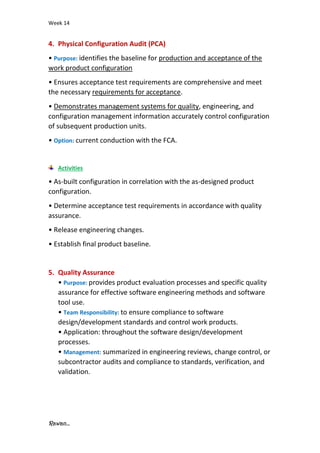 Week 14
Rawan...
4. Physical Configuration Audit (PCA)
• Purpose: identifies the baseline for production and acceptance of the
work product configuration
• Ensures acceptance test requirements are comprehensive and meet
the necessary requirements for acceptance.
• Demonstrates management systems for quality, engineering, and
configuration management information accurately control configuration
of subsequent production units.
• Option: current conduction with the FCA.
Activities
• As-built configuration in correlation with the as-designed product
configuration.
• Determine acceptance test requirements in accordance with quality
assurance.
• Release engineering changes.
• Establish final product baseline.
5. Quality Assurance
• Purpose: provides product evaluation processes and specific quality
assurance for effective software engineering methods and software
tool use.
• Team Responsibility: to ensure compliance to software
design/development standards and control work products.
• Application: throughout the software design/development
processes.
• Management: summarized in engineering reviews, change control, or
subcontractor audits and compliance to standards, verification, and
validation.
 