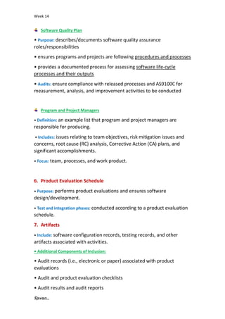 Week 14
Rawan...
Software Quality Plan
• Purpose: describes/documents software quality assurance
roles/responsibilities
• ensures programs and projects are following procedures and processes
• provides a documented process for assessing software life-cycle
processes and their outputs
• Audits: ensure compliance with released processes and AS9100C for
measurement, analysis, and improvement activities to be conducted
Program and Project Managers
• Definition: an example list that program and project managers are
responsible for producing.
• Includes: issues relating to team objectives, risk mitigation issues and
concerns, root cause (RC) analysis, Corrective Action (CA) plans, and
significant accomplishments.
• Focus: team, processes, and work product.
6. Product Evaluation Schedule
• Purpose: performs product evaluations and ensures software
design/development.
• Test and integration phases: conducted according to a product evaluation
schedule.
7. Artifacts
• Include: software configuration records, testing records, and other
artifacts associated with activities.
• Additional Components of Inclusion:
• Audit records (i.e., electronic or paper) associated with product
evaluations
• Audit and product evaluation checklists
• Audit results and audit reports
 