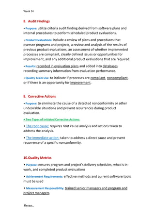 Week 14
Rawan...
8. Audit Findings
• Purpose: utilize criteria audit finding derived from software plans and
internal procedures to perform scheduled product evaluations.
• Product Evaluations: include a review of plans and procedures that
oversee programs and projects, a review and analysis of the results of
previous product evaluations, an assessment of whether implemented
processes are compliant, clearly defined issues or opportunities for
improvement, and any additional product evaluations that are required.
• Results: recorded in evaluation plans and added into databases
recording summary information from evaluation performance.
• Quality Team Use: to indicate if processes are compliant, noncompliant,
or if there is an opportunity for improvement.
9. Corrective Actions
• Purpose: to eliminate the cause of a detected nonconformity or other
undesirable situations and prevent recurrences during product
evaluation.
• Two Types of Initiated Corrective Actions:
• The root cause: requires root cause analysis and actions taken to
address the analysis.
• The immediate action: taken to address a direct cause and prevent
recurrence of a specific nonconformity.
10.Quality Metrics
• Purpose: ensures program and project’s delivery schedules, what is in-
work, and completed product evaluations
• Achievement Requirements: effective methods and current software tools
must be used
• Measurement Responsibility: trained senior managers and program and
project managers
 