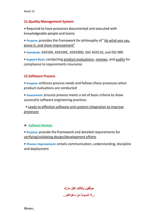 Week 14
Rawan...
11.Quality Management System
• Required to have processes documented and executed with
knowledgeable people and teams
• Purpose: provides the framework for philosophy of “do what you say,
prove it, and show improvement”
• Standards: AS9100, AS9100C, AS9100D, SAE AS9110, and ISO 900
• Support Basis: conducting product evaluations, reviews, and audits for
compliance to requirements insurance
12.Software Process
• Purpose: enforces process needs and follows these processes when
product evaluations are conducted
• Assessment: ensures process meets a set of basic criteria to show
successful software engineering practices
• Leads to effective software and systems integration to improve
processes
Software Reviews
• Purpose: provide the framework and detailed requirements for
verifying/validating design/development efforts
• Process Improvement: entails communication, understanding, discipline
and deployment
‫مارك‬ ‫الفل‬ ‫وفالكم‬ ‫موفقين‬
.
..
‫دعواتكم‬ ‫من‬ ‫تنسونا‬ ‫ال‬
...
 