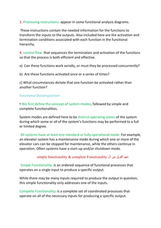 3. Processing instructions: appear in some functional analysis diagrams.
These instructions contain the needed information for the functions to
transform the inputs to the outputs. Also included here are the activation and
termination conditions associated with each function in the functional
hierarchy.
4. control flow: that sequences the termination and activation of the functions
so that the process is both efficient and effective.
a) Can these functions work serially, or must they be processed concurrently?
b) Are these functions activated once or a series of times?
c) What circumstances dictate that one function be activated rather than
another function?
Functional Decomposition
• We first define the concept of system modes, followed by simple and
complete functionalities.
System modes are defined here to be distinct operating states of the system
during which some or all of the system’s functions may be performed to a full
or limited degree.
All systems have at least one standard or fully operational mode. For example,
an elevator system has a maintenance mode during which one or more of the
elevator cars can be stopped for maintenance, while the others continue in
operation. Often systems have a start-up and/or shutdown mode.
‫ﻣ‬
‫ﮭ‬
‫ﻢ‬
‫ا‬
‫ﻟ‬
‫ﻔ‬
‫ﺮ‬
‫ق‬
‫ﺑ‬
‫ﯿ‬
‫ﻦ‬
‫ا‬
‫ل‬
simple functionality & complete Functionality
Simple Functionality: is an ordered sequence of functional processes that
operates on a single input to produce a specific output.
While there may be many inputs required to produce the output in question,
this simple functionality only addresses one of the inputs.
Complete Functionality: is a complete set of coordinated processes that
operate on all of the necessary inputs for producing a specific output.
 