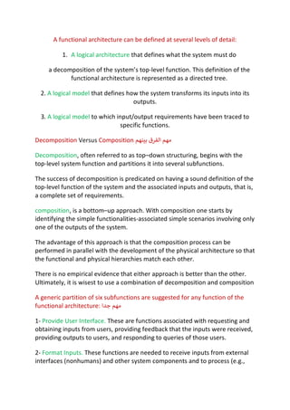 A functional architecture can be defined at several levels of detail:
1. A logical architecture that defines what the system must do
a decomposition of the system’s top-level function. This definition of the
functional architecture is represented as a directed tree.
2. A logical model that defines how the system transforms its inputs into its
outputs.
3. A logical model to which input/output requirements have been traced to
specific functions.
Decomposition Versus Composition ‫ﻣ‬
‫ﻬ‬
‫ﻢ‬
‫ا‬
‫ﻟ‬
‫ﻔ‬
‫ﺮ‬
‫ق‬
‫ﺑ‬
c
‫ﻨ‬
‫ﻬ‬
‫ﻢ‬
Decomposition, often referred to as top–down structuring, begins with the
top-level system function and partitions it into several subfunctions.
The success of decomposition is predicated on having a sound definition of the
top-level function of the system and the associated inputs and outputs, that is,
a complete set of requirements.
composition, is a bottom–up approach. With composition one starts by
identifying the simple functionalities-associated simple scenarios involving only
one of the outputs of the system.
The advantage of this approach is that the composition process can be
performed in parallel with the development of the physical architecture so that
the functional and physical hierarchies match each other.
There is no empirical evidence that either approach is better than the other.
Ultimately, it is wisest to use a combination of decomposition and composition
A generic partition of six subfunctions are suggested for any function of the
functional architecture: ‫ﻣ‬
‫ﻬ‬
‫ﻢ‬
‫ﺟ‬
‫ﺪ‬
‫ا‬
1- Provide User Interface. These are functions associated with requesting and
obtaining inputs from users, providing feedback that the inputs were received,
providing outputs to users, and responding to queries of those users.
2- Format Inputs. These functions are needed to receive inputs from external
interfaces (nonhumans) and other system components and to process (e.g.,
 