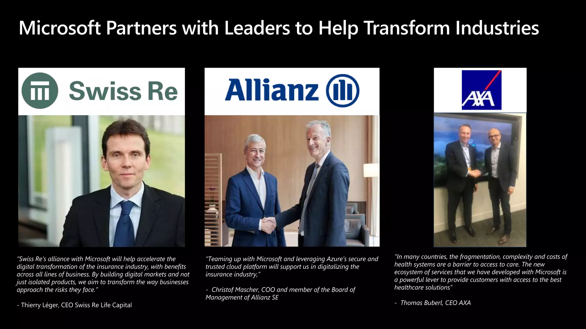 Microsoft Partners with Leaders to Help Transform Industries
“Swiss Re’s alliance with Microsoft will help accelerate the
digital transformation of the insurance industry, with benefits
across all lines of business. By building digital markets and not
just isolated products, we aim to transform the way businesses
approach the risks they face.”
- Thierry Léger, CEO Swiss Re Life Capital
“Teaming up with Microsoft and leveraging Azure’s secure and
trusted cloud platform will support us in digitalizing the
insurance industry,”
- Christof Mascher, COO and member of the Board of
Management of Allianz SE
“In many countries, the fragmentation, complexity and costs of
health systems are a barrier to access to care. The new
ecosystem of services that we have developed with Microsoft is
a powerful lever to provide customers with access to the best
healthcare solutions”
- Thomas Buberl, CEO AXA
 