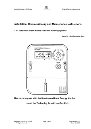 Restricted Use – UK Trials S1xxR-Series Instructions
Horstmann Group Ltd ©2009 Page 1 of 32 Pxxxxx Issue 1.0
All Rights Reserved 2December2009
Installation, Commissioning and Maintenance Instructions
– for Horstmann S1xxR Meters and Smart Metering Systems
Issue 1.0 – 2nd December 2009
Also covering use with the Horstmann Home Energy Monitor
– and the Technolog Zmart Link Gas Unit.
 