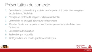 #JSS2014
1. Centraliser le contenu BI et y accéder de n'importe où à partir d'un navigateur
(Accès distant / Mobilité)
2. Partager un contenu BI (rapports, tableaux de bords)
3. Commenter les analyses à plusieurs collaborateurs
4. Sécuriser l'accès aux rapports en fonction des personnes et des Rôles dans
l'entreprise
5. Centraliser l’administration
6. Rechercher par mots clés
7. S’intégrer dans une charte graphique d'entreprise
Présentation du contexte
 
