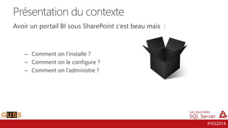 #JSS2014
Avoir un portail BI sous SharePoint c’est beau mais :
– Comment on l‘installe ?
– Comment on le configure ?
– Comment on l’administre ?
Présentation du contexte
 