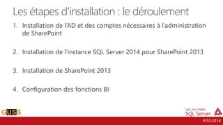#JSS2014
1. Installation de l’AD et des comptes nécessaires à l’administration
de SharePoint
2. Installation de l’instance SQL Server 2014 pour SharePoint 2013
3. Installation de SharePoint 2013
4. Configuration des fonctions BI
Les étapes d’installation : le déroulement
 