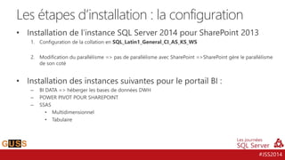 #JSS2014
• Installation de l’instance SQL Server 2014 pour SharePoint 2013
1. Configuration de la collation en SQL_Latin1_General_CI_AS_KS_WS
2. Modification du parallélisme => pas de parallélisme avec SharePoint =>SharePoint gère le parallélisme
de son coté
• Installation des instances suivantes pour le portail BI :
– BI DATA => héberger les bases de données DWH
– POWER PIVOT POUR SHAREPOINT
– SSAS
• Multidimensionnel
• Tabulaire
Les étapes d’installation : la configuration
 