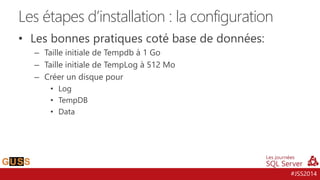 #JSS2014
• Les bonnes pratiques coté base de données:
– Taille initiale de Tempdb à 1 Go
– Taille initiale de TempLog à 512 Mo
– Créer un disque pour
• Log
• TempDB
• Data
Les étapes d’installation : la configuration
 