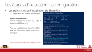 #JSS2014
• Les points clés de l’installation de SharePoint
– Préparation des binaires d’installation
AutoSPSourceBuilder :
Permet d’intégrer les derniers CU à l’ISO de
SharePoint 2010 ou 2013
Pour une installation de SharePoint 2013
avec SQL 2014, le CU d’avril 2014 est un
prérequis
http://autospsourcebuilder.codeplex.com/
Les étapes d’installation : la configuration
 