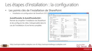 #JSS2014
• Les points clés de l’installation de SharePoint
– Installation et configuration de SharePoint 2013
AutoSPInstaller & AutoSPInstallerGUI :
Permet de simplifier l’installation de SharePoint
et de configurer les rôles. Indispensable dans le
cas de l’installation d’une ferme complète.
http://autospinstaller.codeplex.com & http://autospinstallergui.codeplex.com
Les étapes d’installation : la configuration
 
