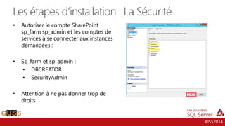 #JSS2014
• Autoriser le compte SharePoint
sp_farm sp_admin et les comptes de
services à se connecter aux instances
demandées :
• Sp_farm et sp_admin :
• DBCREATOR
• SecurityAdmin
• Attention à ne pas donner trop de
droits
Les étapes d’installation : La Sécurité
 