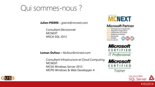 #JSS2014
Qui sommes-nous ?
Julien PIERRE - jpierre@mcnext.com
Consultant Décisionnel
MCNEXT
MSCA SQL 2012
Loman Dufour – ldufour@mcnext.com
Consultant Infrastructure et Cloud Computing
MCNEXT
MCSA Windows Server 2012
MCPD Windows & Web Developper 4
 