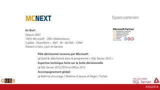 #JSS2014
En Bref :
Depuis 2007
100% Microsoft - 200 collaborateurs
5 pôles : SharePoint – .NET - BI – BizTalk – CRM
Présent à Paris, Lyon et Genève
Pôle décisionnel reconnu par Microsoft
 Gold & sélectionné dans le programme « SQL Server 2012 »
Expertise technique forte sur la Suite décisionnelle
 SQL Server 2012/2014 et Office 2013
Accompagnement global
 Maîtrise d’ouvrage / Maîtrise d’œuvre et Régie / Forfait
Espace partenaire
 