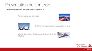 #JSS2014
Présentation du contexte
Accès rapide aux données
Mise à disposition de tableaux de bord facile et
intuitive
Indépendant par rapport aux outils métiers
Ce qui nous pousse à mettre en place un portail BI
 